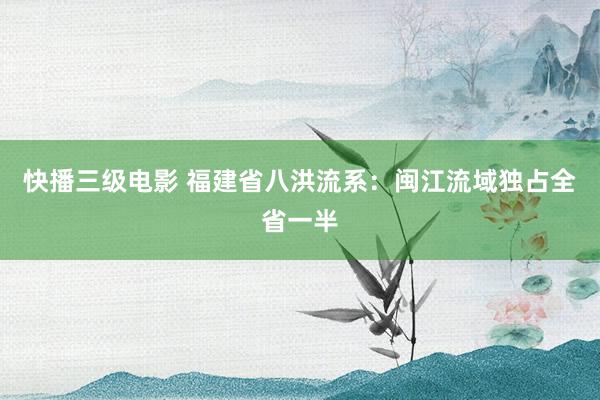 快播三级电影 福建省八洪流系：闽江流域独占全省一半