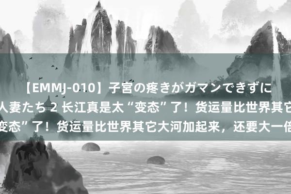 【EMMJ-010】子宮の疼きがガマンできずに他人棒でヨガリ狂う美人妻たち 2 长江真是太“变态”了！货运量比世界其它大河加起来，还要大一倍