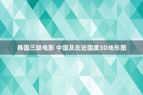 韩国三级电影 中国及左近国度3D地形图