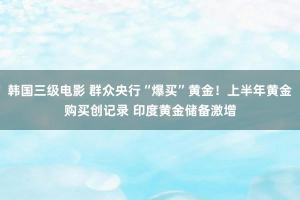 韩国三级电影 群众央行“爆买”黄金！上半年黄金购买创记录 印度黄金储备激增