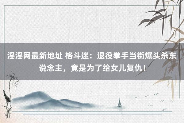 淫淫网最新地址 格斗迷：退役拳手当街爆头杀东说念主，竟是为了给女儿复仇！