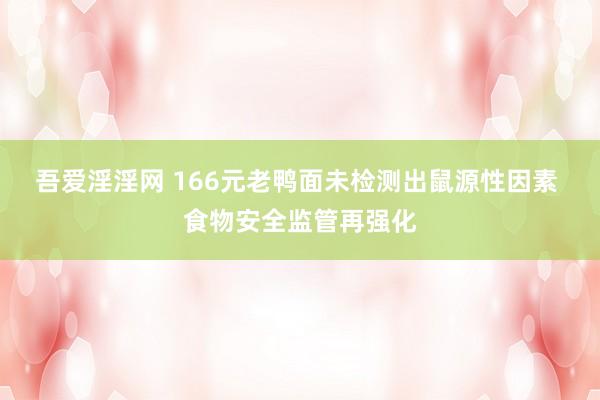 吾爱淫淫网 166元老鸭面未检测出鼠源性因素 食物安全监管再强化