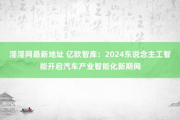 淫淫网最新地址 亿欧智库：2024东说念主工智能开启汽车产业智能化新期间