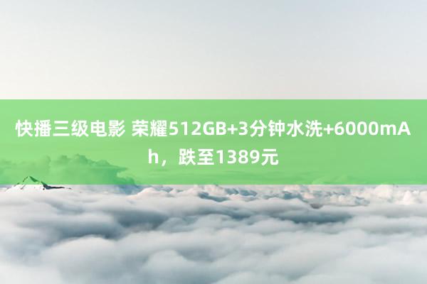 快播三级电影 荣耀512GB+3分钟水洗+6000mAh，跌至1389元