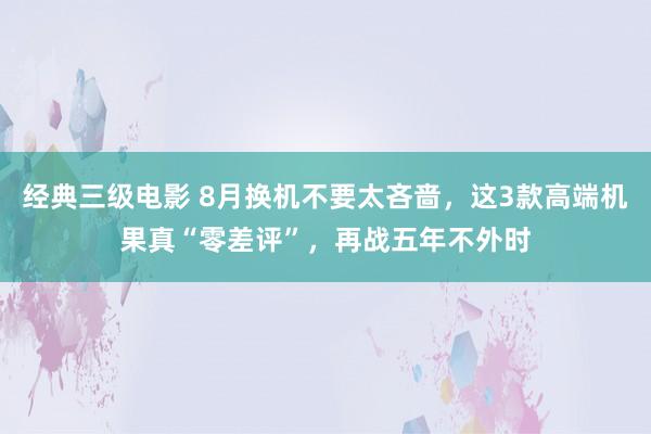 经典三级电影 8月换机不要太吝啬，这3款高端机果真“零差评”，再战五年不外时