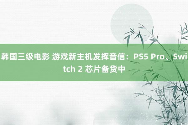 韩国三级电影 游戏新主机发挥音信：PS5 Pro、Switch 2 芯片备货中