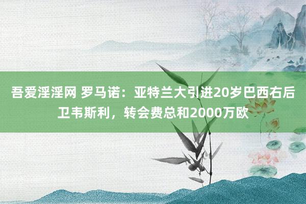 吾爱淫淫网 罗马诺：亚特兰大引进20岁巴西右后卫韦斯利，转会费总和2000万欧