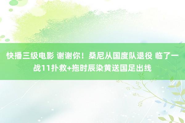 快播三级电影 谢谢你！桑尼从国度队退役 临了一战11扑救+拖时辰染黄送国足出线