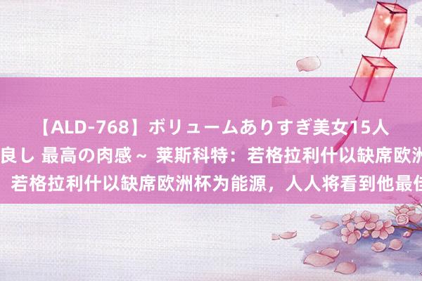 【ALD-768】ボリュームありすぎ美女15人～抱いて良し 抱かれて良し 最高の肉感～ 莱斯科特：若格拉利什以缺席欧洲杯为能源，人人将看到他最佳一面