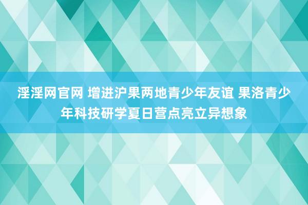 淫淫网官网 增进沪果两地青少年友谊 果洛青少年科技研学夏日营点亮立异想象