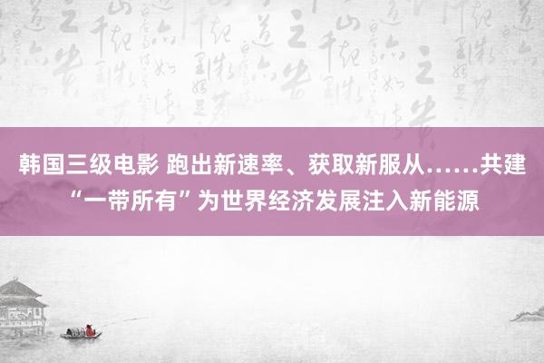 韩国三级电影 跑出新速率、获取新服从……共建“一带所有”为世界经济发展注入新能源