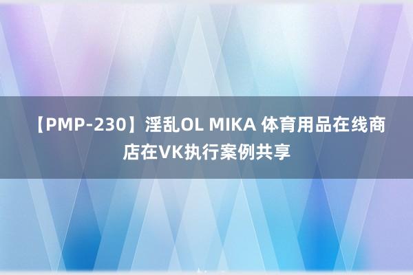 【PMP-230】淫乱OL MIKA 体育用品在线商店在VK执行案例共享