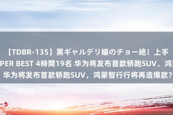 【TDBR-135】黒ギャルデリ嬢のチョー絶！上手いフェラチオ！！SUPER BEST 4時間19名 华为将发布首款轿跑SUV，鸿蒙智行行将再造爆款？