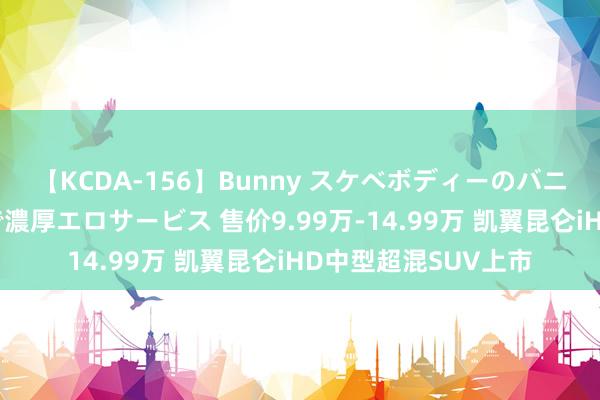 【KCDA-156】Bunny スケベボディーのバニーガールが手と口で濃厚エロサービス 售价9.99万-14.99万 凯翼昆仑iHD中型超混SUV上市