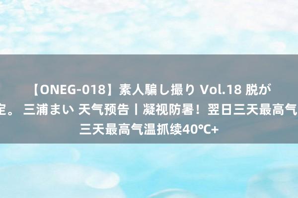 【ONEG-018】素人騙し撮り Vol.18 脱がし屋 美人限定。 三浦まい 天气预告丨凝视防暑！翌日三天最高气温抓续40℃+