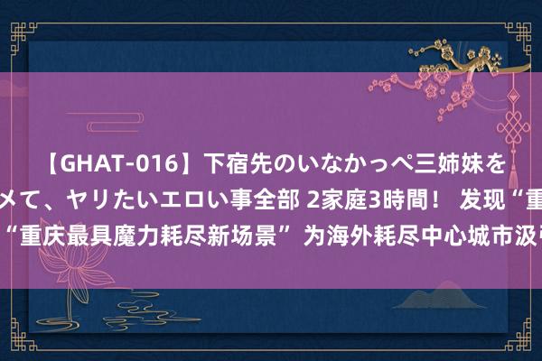 【GHAT-016】下宿先のいなかっぺ三姉妹を泥酔＆淫媚オイルでキメて、ヤリたいエロい事全部 2家庭3時間！ 发现“重庆最具魔力耗尽新场景” 为海外耗尽中心城市汲引建树提供陆续能源