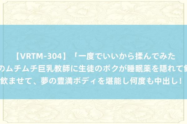 【VRTM-304】「一度でいいから揉んでみたい！」はち切れんばかりのムチムチ巨乳教師に生徒のボクが睡眠薬を隠れて飲ませて、夢の豊満ボディを堪能し何度も中出し！ 3 极氪遭网暴，又报警了