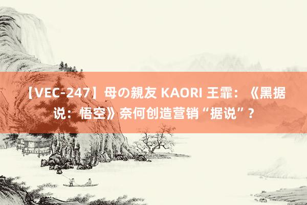 【VEC-247】母の親友 KAORI 王霏：《黑据说：悟空》奈何创造营销“据说”？