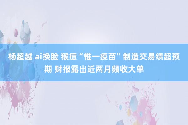 杨超越 ai换脸 猴痘“惟一疫苗”制造交易绩超预期 财报露出近两月频收大单