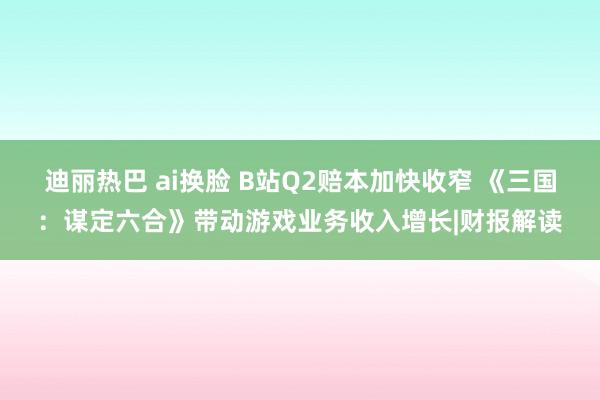 迪丽热巴 ai换脸 B站Q2赔本加快收窄 《三国：谋定六合》带动游戏业务收入增长|财报解读