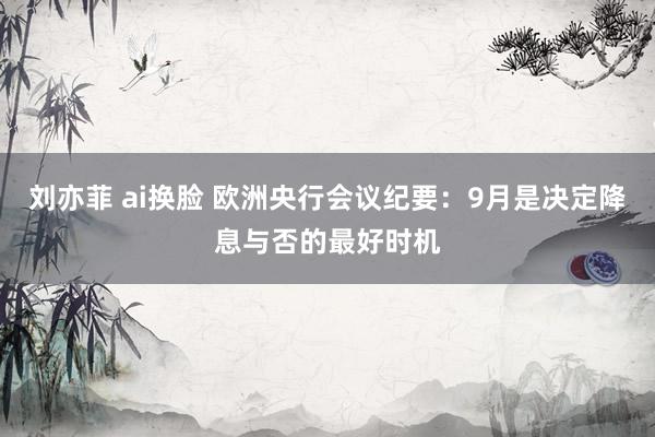 刘亦菲 ai换脸 欧洲央行会议纪要：9月是决定降息与否的最好时机