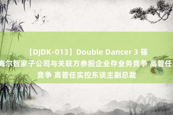 【DJDK-013】Double Dancer 3 篠田ゆう 三浦まい 海尔智家子公司与关联方参股企业存业务竞争 高管任实控东谈主副总裁