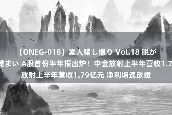 【ONEG-018】素人騙し撮り Vol.18 脱がし屋 美人限定。 三浦まい A股首份半年报出炉！中金放射上半年营收1.79亿元 净利增速放缓