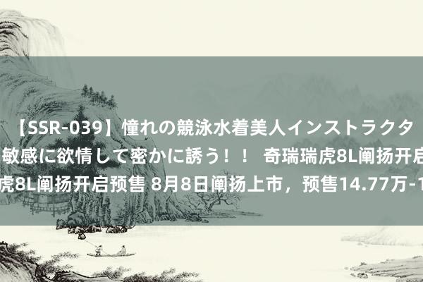 【SSR-039】憧れの競泳水着美人インストラクターは生徒のモッコリ股間に敏感に欲情して密かに誘う！！ 奇瑞瑞虎8L阐扬开启预售 8月8日阐扬上市，预售14.77万-17.99万元