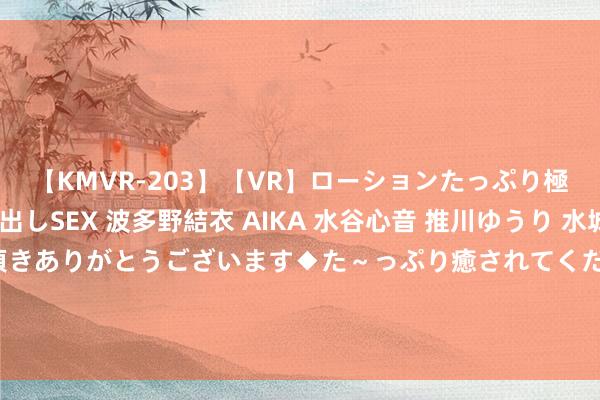 【KMVR-203】【VR】ローションたっぷり極上5人ソープ嬢と中出しSEX 波多野結衣 AIKA 水谷心音 推川ゆうり 水城奈緒 ～本日は御指名頂きありがとうございます◆た～っぷり癒されてくださいね◆～ 中方莫得衰弱！菲律宾不得不签署书面协定，首肯回到“正人协定”