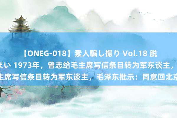 【ONEG-018】素人騙し撮り Vol.18 脱がし屋 美人限定。 三浦まい 1973年，曾志给毛主席写信条目转为军东谈主，毛泽东批示：同意回北京