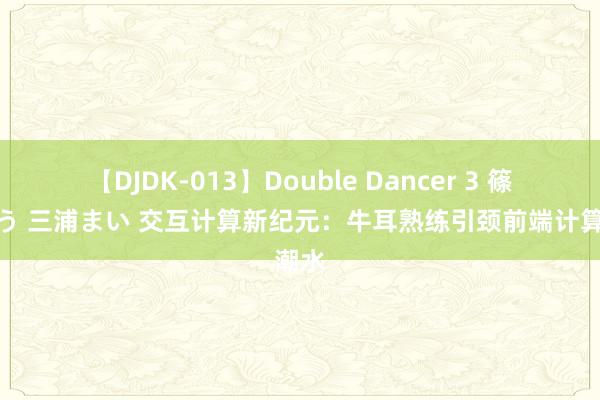 【DJDK-013】Double Dancer 3 篠田ゆう 三浦まい 交互计算新纪元：牛耳熟练引颈前端计算潮水