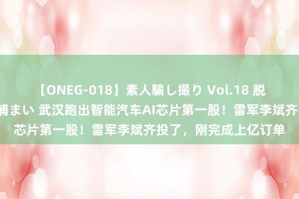 【ONEG-018】素人騙し撮り Vol.18 脱がし屋 美人限定。 三浦まい 武汉跑出智能汽车AI芯片第一股！雷军李斌齐投了，刚完成上亿订单