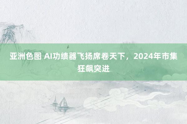 亚洲色图 AI功绩器飞扬席卷天下，2024年市集狂飙突进