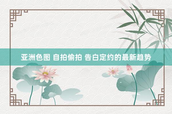 亚洲色图 自拍偷拍 告白定约的最新趋势