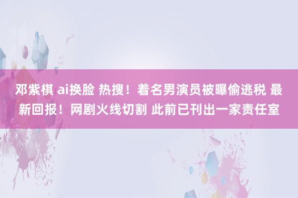 邓紫棋 ai换脸 热搜！着名男演员被曝偷逃税 最新回报！网剧火线切割 此前已刊出一家责任室