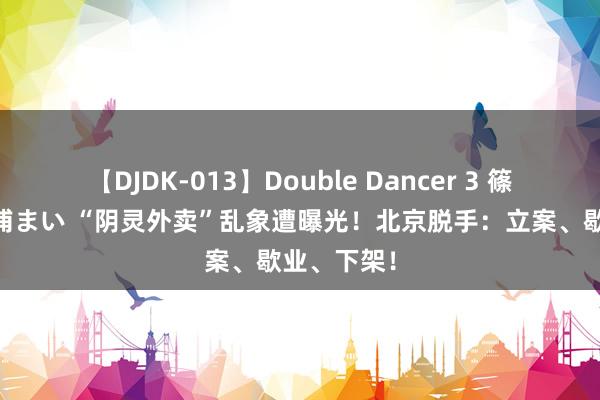 【DJDK-013】Double Dancer 3 篠田ゆう 三浦まい “阴灵外卖”乱象遭曝光！北京脱手：立案、歇业、下架！