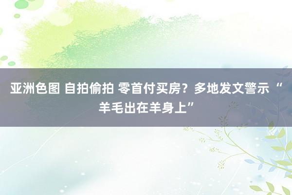 亚洲色图 自拍偷拍 零首付买房？多地发文警示 “羊毛出在羊身上”