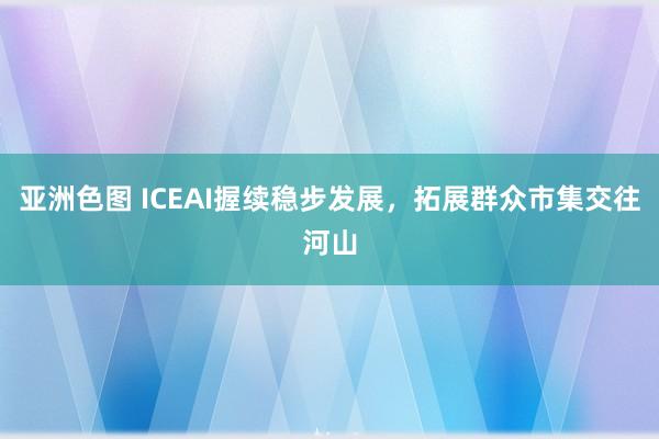 亚洲色图 ICEAI握续稳步发展，拓展群众市集交往河山