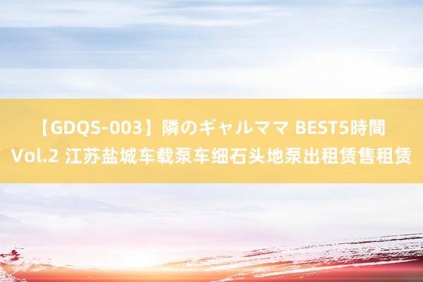 【GDQS-003】隣のギャルママ BEST5時間 Vol.2 江苏盐城车载泵车细石头地泵出租赁售租赁