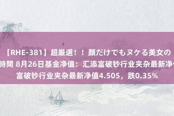 【RHE-381】超厳選！！顔だけでもヌケる美女の巨乳が揺れるSEX4時間 8月26日基金净值：汇添富破钞行业夹杂最新净值4.505，跌0.35%