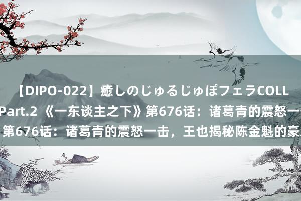 【DIPO-022】癒しのじゅるじゅぽフェラCOLLECTION50連発4時間 Part.2 《一东谈主之下》第676话：诸葛青的震怒一击，王也揭秘陈金魁的豪恣真相