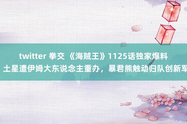 twitter 拳交 《海贼王》1125话独家爆料：土星遭伊姆大东说念主重办，暴君熊触动归队创新军！