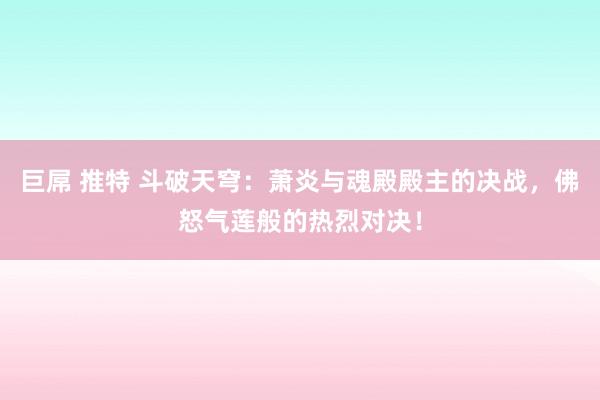 巨屌 推特 斗破天穹：萧炎与魂殿殿主的决战，佛怒气莲般的热烈对决！