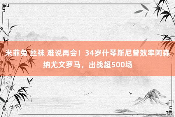 米菲兔 丝袜 难说再会！34岁什琴斯尼曾效率阿森纳尤文罗马，出战超500场