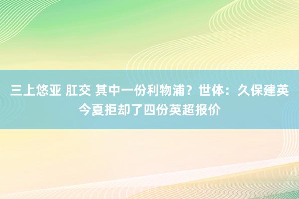 三上悠亚 肛交 其中一份利物浦？世体：久保建英今夏拒却了四份英超报价