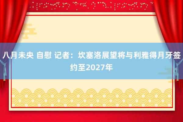 八月未央 自慰 记者：坎塞洛展望将与利雅得月牙签约至2027年