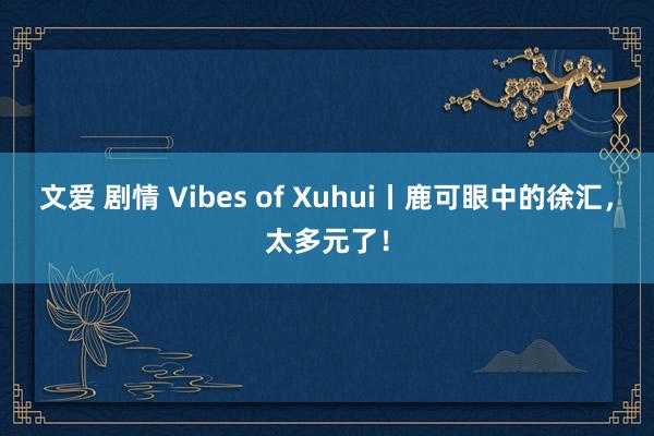 文爱 剧情 Vibes of Xuhui丨鹿可眼中的徐汇，太多元了！