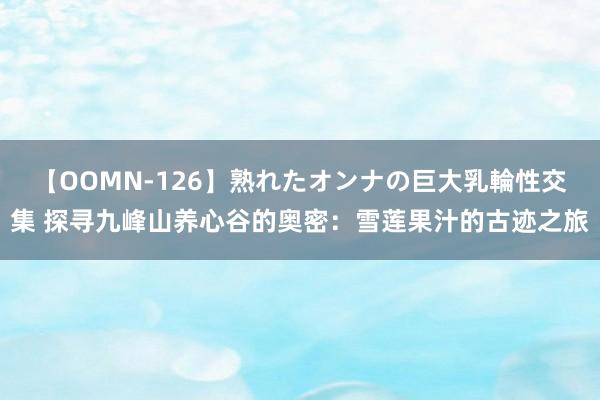 【OOMN-126】熟れたオンナの巨大乳輪性交集 探寻九峰山养心谷的奥密：雪莲果汁的古迹之旅