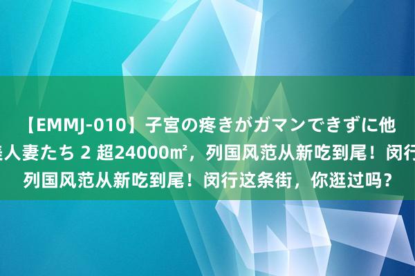 【EMMJ-010】子宮の疼きがガマンできずに他人棒でヨガリ狂う美人妻たち 2 超24000㎡，列国风范从新吃到尾！闵行这条街，你逛过吗？