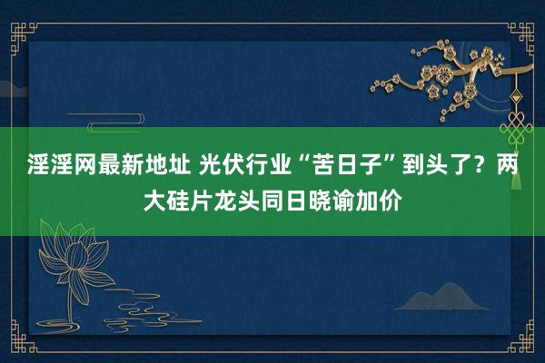 淫淫网最新地址 光伏行业“苦日子”到头了？两大硅片龙头同日晓谕加价